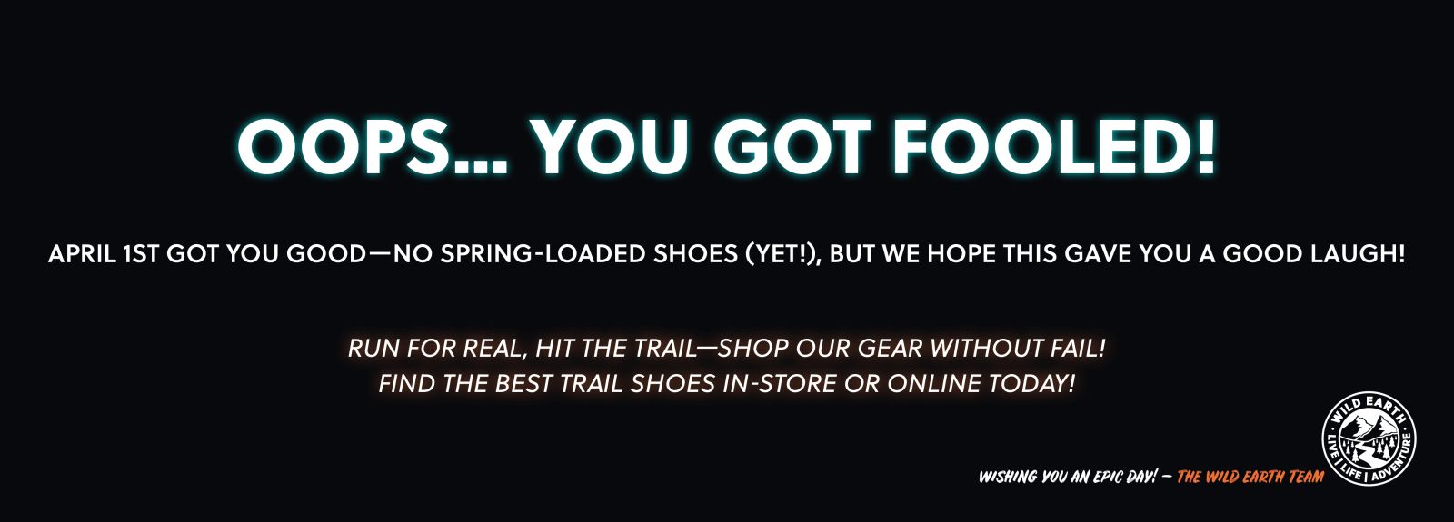 Oops you got fooled! April 1st got you good - no spring loaded shoes (yet!) but we hope this gave you a good laugh! Run for real, hit the trail - show our gear without fail, find the best trail shoes instore or online today. 